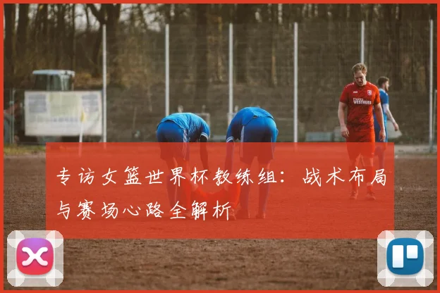 专访女篮世界杯教练组:战术布局与赛场心路全解析