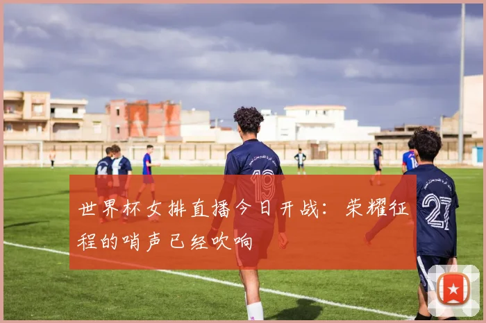 世界杯女排直播今日开战:荣耀征程的哨声已经吹响