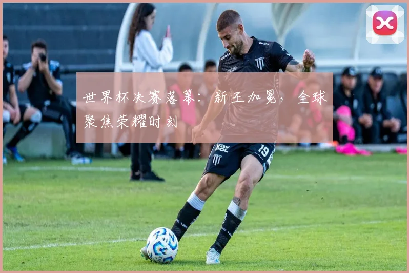 世界杯决赛落幕:新王加冕,全球聚焦荣耀时刻