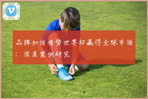 品牌如何借势世界杯赢得全球市场：深度案例研究