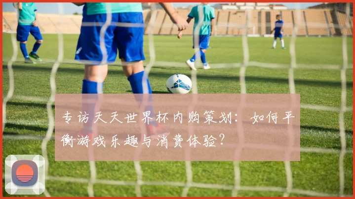 专访天天世界杯内购策划:如何平衡游戏乐趣与消费体验?