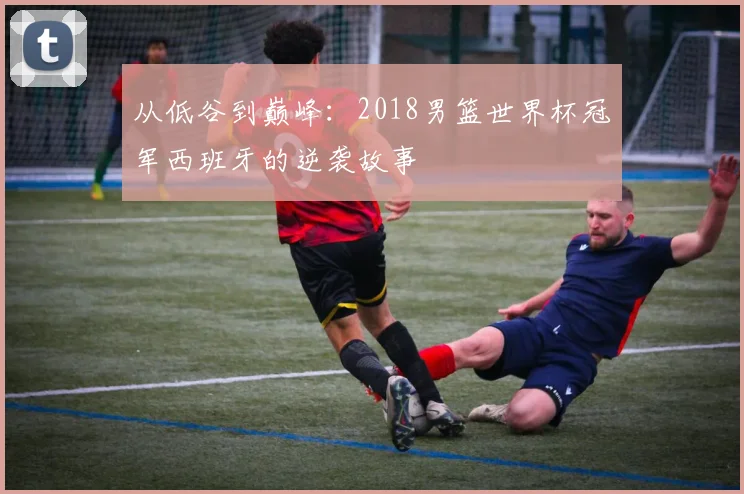 从低谷到巅峰:2018男篮世界杯冠军西班牙的逆袭故事