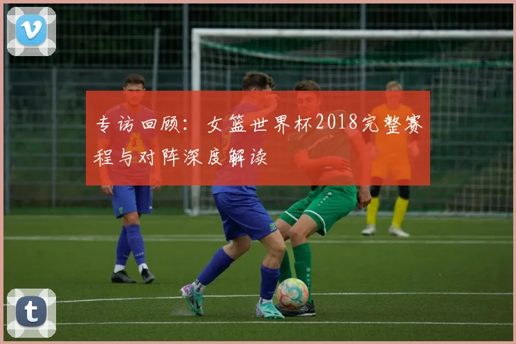 专访回顾:女篮世界杯2018完整赛程与对阵深度解读