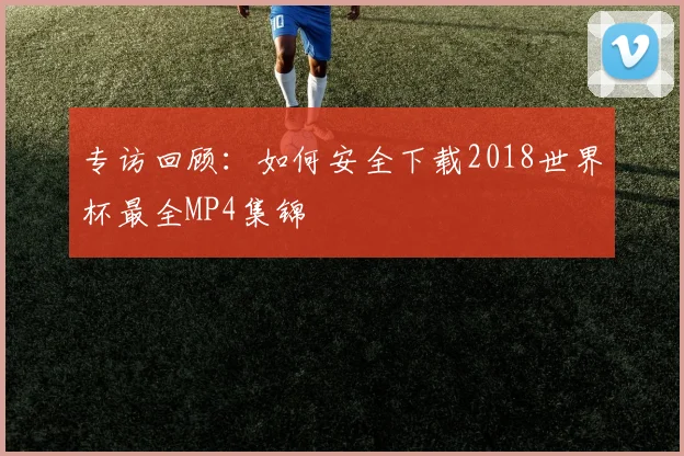 专访回顾:如何安全下载2018世界杯最全MP4集锦