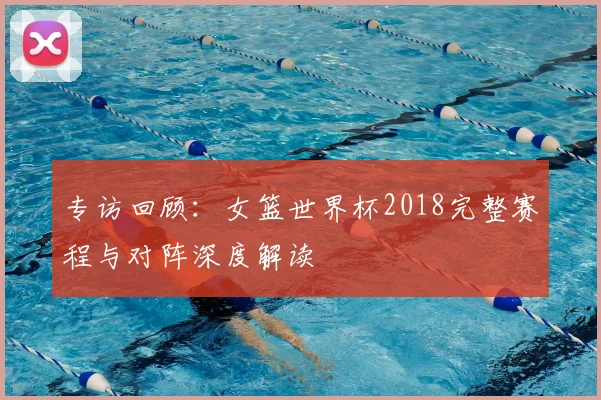 专访回顾:女篮世界杯2018完整赛程与对阵深度解读