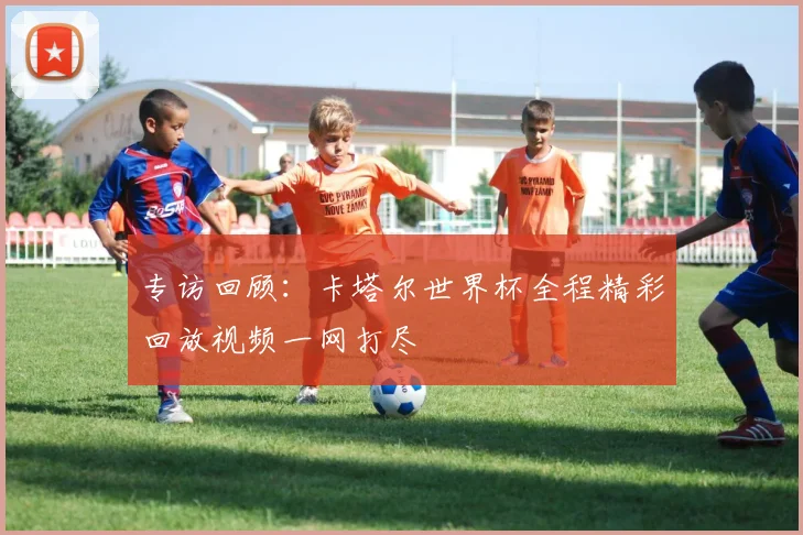 专访回顾:卡塔尔世界杯全程精彩回放视频一网打尽
