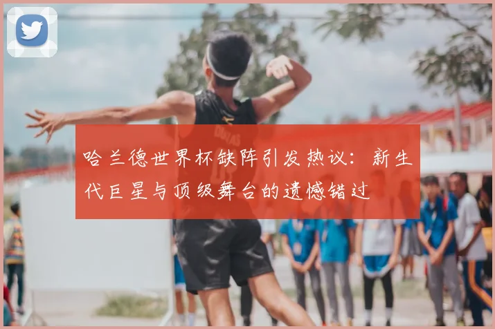 哈兰德世界杯缺阵引发热议：新生代巨星与顶级舞台的遗憾错过