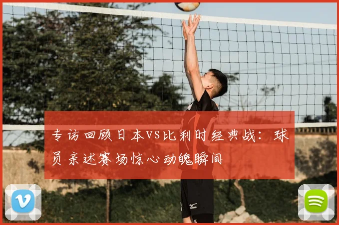 专访回顾日本vs比利时经典战:球员亲述赛场惊心动魄瞬间