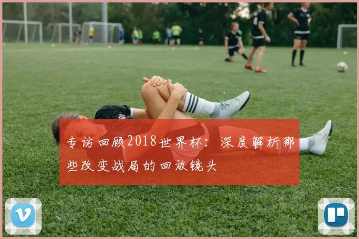 专访回顾2018世界杯：深度解析那些改变战局的回放镜头