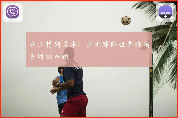从沙特到日本:亚洲球队世界杯高光时刻回顾