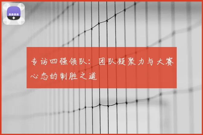专访四强领队:团队凝聚力与大赛心态的制胜之道