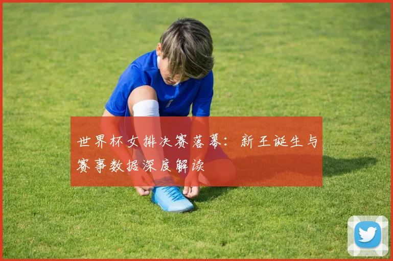 世界杯女排决赛落幕:新王诞生与赛事数据深度解读