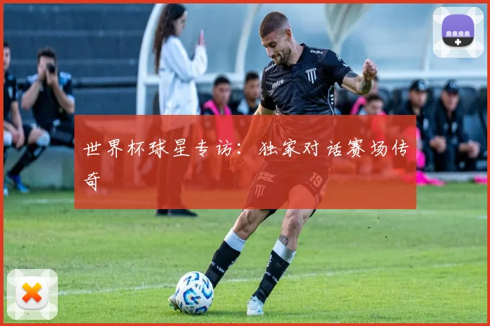 世界杯球星专访:独家对话赛场传奇