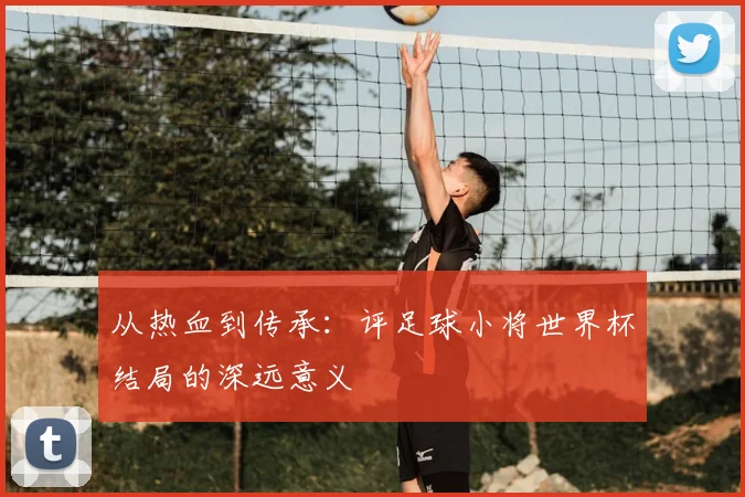 从热血到传承：评足球小将世界杯结局的深远意义