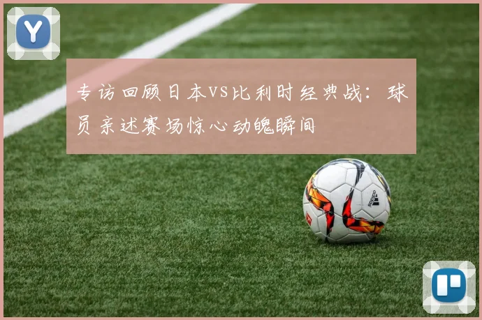 专访回顾日本vs比利时经典战:球员亲述赛场惊心动魄瞬间
