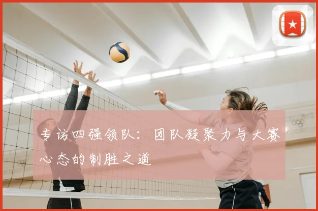 专访四强领队：团队凝聚力与大赛心态的制胜之道