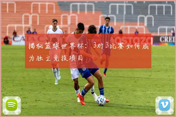揭秘篮球世界杯：3对3比赛如何成为独立竞技项目