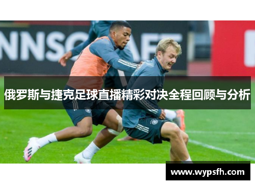 俄罗斯与捷克足球直播精彩对决全程回顾与分析
