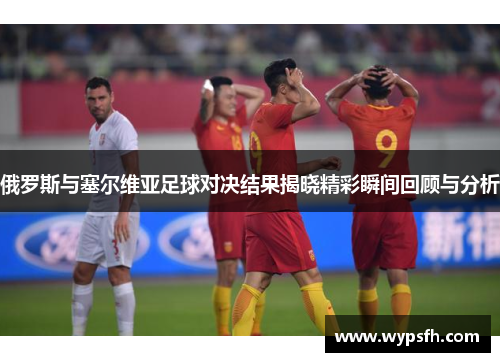 俄罗斯与塞尔维亚足球对决结果揭晓精彩瞬间回顾与分析