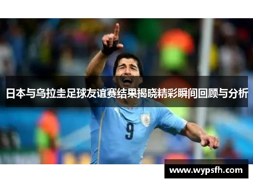 日本与乌拉圭足球友谊赛结果揭晓精彩瞬间回顾与分析